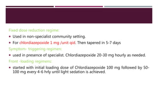 Fixed dose reduction regime:
 Used in non-specialist community setting.
 For chlordiazepoxide 1 mg /unit qid. Then tapered in 5-7 days
Symptom- triggering regimen:
 used in presence of specialist. Chlordiazepoxide 20-30 mg hourly as needed.
Front -loading regimens:
 started with initial loading dose of Chlordiazepoxide 100 mg followed by 50-
100 mg every 4-6 hrly until light sedation is achieved.
 