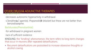 OTHER DRUGS& ADJUNCTIVE THERAPIES
Sympatholytics-
-decreases autonomic hyperactivity in withdrawal.
-Clonidine(α2 agonist), Propanolol(β-blocker) but these are not better than
benzodiazepine.
Barbiturates(Phenobarbital)
-for withdrawal in pregnant women
-lack of sufficient evidence
KINDLING: the "kindling" phenomenon; the term refers to long-term changes
that occur in neurons after repeated detoxifications.
 Recurrent detoxifications are postulated to increase obsessive thoughts or
alcohol craving
 
