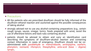  Precautions
 All the patients who are prescribed disulfiram should be fully informed of the
disulfiram–ethanol reaction and cautioned against the possible consequences
of taking alcohol
 strongly advised not to use any alcohol-containing preparations (e.g., certain
cough syrups, sauces, vinegar, tonics, foods prepared with wine), avoid the
use of aftershave lotions and back rubs containing alcohol.
 patients should be advised to obtain and carry an identification card
describing the symptoms of disulfiram–alcohol reaction and containing
contact information in cases of emergency. Disulfiram should not be co-
administered with paraldehyde or metronidazole, amitriptyline, warfarin,
phenytoin, isoniazid, rifampicin, theophylline, anta-acid (base – digene)
syrups..
 