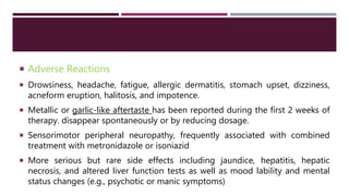  Adverse Reactions
 Drowsiness, headache, fatigue, allergic dermatitis, stomach upset, dizziness,
acneform eruption, halitosis, and impotence.
 Metallic or garlic-like aftertaste has been reported during the first 2 weeks of
therapy. disappear spontaneously or by reducing dosage.
 Sensorimotor peripheral neuropathy, frequently associated with combined
treatment with metronidazole or isoniazid
 More serious but rare side effects including jaundice, hepatitis, hepatic
necrosis, and altered liver function tests as well as mood lability and mental
status changes (e.g., psychotic or manic symptoms)
 