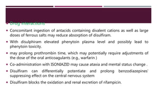  Drug interactions
 Concomitant ingestion of antacids containing divalent cations as well as large
doses of ferrous salts may reduce absorption of disulfiram.
 With disulphiram elevated phenytoin plasma level and possibly lead to
phenytoin toxicity.
 may prolong prothrombin time, which may potentially require adjustments of
the dose of the oral anticoagulants (e.g., warfarin )
 Co-administration with ISONIAZID may cause ataxia and mental status change .
 Disulfiram can differentially potentiate and prolong benzodiazepines'
suppressing effect on the central nervous system
 Disulfiram blocks the oxidation and renal excretion of rifampicin.
 