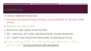 ACAMPROSATE
 Calcium acetyl homotaurinate
 Decreases the glutamenergic excitatory activity (NMDA) & Increases GABA
activity.
 Supresses the urge to drink
 Abstinence rates appear to be Doubled
 S/E – diarrhoea, skin rashes, decreased libido, anxiety, depression
 C/I – severe renal impairment (eliminated completely by kidney)
Dose- 333mg 2TDS for > 60 kg wt and 2 BD if wt is < 60 kg
,before meal (as food interferes with absorption)
 