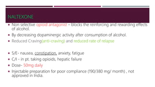 NALTEXONE
 Non selective opioid antagonist – blocks the reinforcing and rewarding effects
of alcohol.
 By decreasing dopaminergic activity after consumption of alcohol.
 Reduced Craving(anti-craving) and reduced rate of relapse
 S/E- nausea, constipation, anxiety, fatigue
 C/I - in pt. taking opioids, hepatic failure
 Dose- 50mg daily
 Injectable preparation for poor compliance (190/380 mg/ month) , not
approved in India.
 