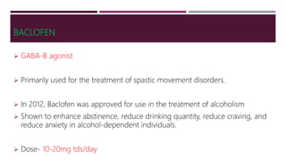 BACLOFEN
 GABA-B agonist
 Primarily used for the treatment of spastic movement disorders.
 In 2012, Baclofen was approved for use in the treatment of alcoholism
 Shown to enhance abstinence, reduce drinking quantity, reduce craving, and
reduce anxiety in alcohol-dependent individuals.
 Dose- 10-20mg tds/day
 