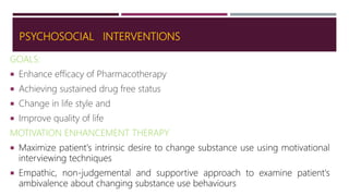 PSYCHOSOCIAL INTERVENTIONS
GOALS:
 Enhance efficacy of Pharmacotherapy
 Achieving sustained drug free status
 Change in life style and
 Improve quality of life
MOTIVATION ENHANCEMENT THERAPY
 Maximize patient's intrinsic desire to change substance use using motivational
interviewing techniques
 Empathic, non-judgemental and supportive approach to examine patient's
ambivalence about changing substance use behaviours
 