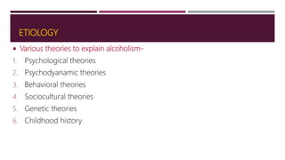 ETIOLOGY
 Various theories to explain alcoholism-
1. Psychological theories
2. Psychodyanamic theories
3. Behavioral theories
4. Sociocultural theories
5. Genetic theories
6. Childhood history
 