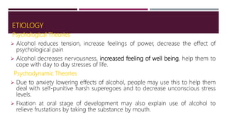 ETIOLOGY
Psychological Theories
 Alcohol reduces tension, increase feelings of power, decrease the effect of
psychological pain
 Alcohol decreases nervousness, increased feeling of well being, help them to
cope with day to day stresses of life.
Psychodynamic Theories
 Due to anxiety lowering effects of alcohol, people may use this to help them
deal with self-punitive harsh superegoes and to decrease unconscious stress
levels.
 Fixation at oral stage of development may also explain use of alcohol to
relieve frustations by taking the substance by mouth.
 