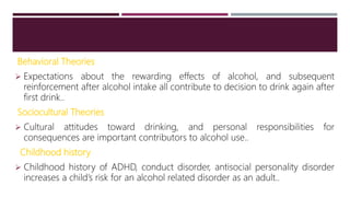 Behavioral Theories
 Expectations about the rewarding effects of alcohol, and subsequent
reinforcement after alcohol intake all contribute to decision to drink again after
first drink..
Sociocultural Theories
 Cultural attitudes toward drinking, and personal responsibilities for
consequences are important contributors to alcohol use..
Childhood history
 Childhood history of ADHD, conduct disorder, antisocial personality disorder
increases a child’s risk for an alcohol related disorder as an adult..
 