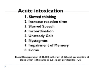 Acute intoxication
        1. Slowed thinking
        2. Increase reaction time
        3. Slurred Speech
        4. Incoordination
        5. Unsteady Gait
        6. Nystagmus
        7. Impairment of Memory
        8. Coma
Blood Concentration of 80-100 milligram of Ethanol per decilitre of
    Blood which is the same as 0.8-.10 gm per decilitre - US
 