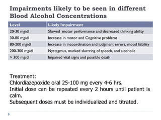 Impairments likely to be seen in different
Blood Alcohol Concentrations
Level           Likely Impairment
20-30 mg/dl     Slowed motor performance and decreased thinking ability
30-80 mg/dl     Increase in motor and Cognitive problems
80-200 mg/dl    Increase in incoordination and judgment errors, mood liability
200-300 mg/dl   Nystagmus, marked slurrring of speech, and alcoholic
> 300 mg/dl     blackoutsvital signs and possible death
                Impaired



Treatment:
Chlordiazepoxide oral 25-100 mg every 4-6 hrs.
Initial dose can be repeated every 2 hours until patient is
calm.
Subsequent doses must be individualized and titrated.
 