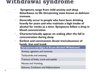 Withdrawal syndrome
      Symptoms range from mild anxiety and sleep
      disturbance to life threatening state known as delirium
      tremens
     Generally occur in people who have been drinking
      heavily for years and who maintain a high intake of
      alcohol for weeks at a time. Symptoms follow a drop in
      blood concentration.
     Characteristically appear on waking after the fall in
      concentration during sleep
     Earliest and commonest: Acute tremulousness of
      hands, legs and trunk
       Symptoms and Signs of Acute Alcohol Withdrawal
       Anxiety, agitation and insomnia
       Tachycardia and sweating
       Tremors of limbs, trunk and eyelids
       Nausea and Vomiting
       Seizures, Confusion and Hallucinations
 