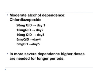    Moderate alcohol dependence:
    Chlordiazepoxide
       20mg QID → day 1
       15mgQID → day2
       10mg QID → day3
       5mgQID →day4
       5mgBD →day5

   In more severe dependence higher doses
    are needed for longer periods.
 