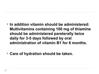    In addition vitamin should be administered:
    Multivitamins containing 100 mg of thiamine
    should be administered pareterally twice
    daily for 3-5 days followed by oral
    administration of vitamin B1 for 6 months.

   Care of hydration should be taken.
 
