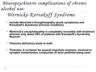 Neuropsychiatric complications of chronic
alcohol use:
   Wernicke-Korsakoff Syndrome
   Include Wernicke’s Encephalopathy (acute symptoms) and
    Korsakoff’s Syndrome (Chronic Condition)

   Werkinck’s encephalopathy is completely reversible with treatment
    whereas only about 20% of patients with Korsakoff’s Syndrome
    Recover.

   Thiamine deficiency leads to both.

   Thiamine: A co-factor for several important enzymes, involved in
    synaptic transmission, conduction of axon potential along axon.
 