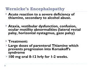 Wernicke’s Encephalopathy
   Acute reaction to a severe deficiency of
    thiamine, secondary to alcohol abuse.

   Ataxia, vestibular dysfunction, confusion,
    ocular motility abnormalities (lateral rectal
    palsy, horizontal nystagmus, gaze palsy)

 Treatment:
 Large doses of parenteral Thiamine which
  prevents progression into Korsakoff’s
  syndrome
 100 mg oral 8-12 hrly for 1-2 weeks.
 