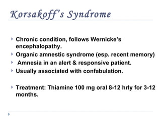 Korsakoff’s Syndrome

   Chronic condition, follows Wernicke’s
    encephalopathy.
   Organic amnestic syndrome (esp. recent memory)
   Amnesia in an alert & responsive patient.
   Usually associated with confabulation.

   Treatment: Thiamine 100 mg oral 8-12 hrly for 3-12
    months.
 