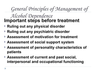 General Principles of Management of
     Alcohol Dependence
Important steps before treatment
   Ruling out any physical disorder
   Ruling out any psychiatric disorder
   Assessment of motivation for treatment
   Assessment of social support system
   Assessment of personality characteristics of
    patients
   Assessment of current and past social,
    interpersonal and occupational functioning
 