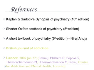 References
 Kaplan    & Sadock’s Synopsis of psychiatry (10th edition)

 Shorter   Oxford textbook of psychiatry (5thedition)

A   short textbook of psychiatry (6thedition) - Niraj Ahuja

 British   journal of addiction

 Lancet. 2009 Jun 27; (Rehm J, Mathers C, Popova S,
 Thavorncharoensap M, Teerawattananon Y, Patra J.Centre
 for Addiction and Mental Health, Toronto)
 