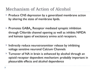 Mechanism of Action of Alcohol
   Produce CNS depression by a generalized membrane action
    by altering the state of membrane lipids.

   Promotes GABAA Receptor mediated synaptic inhibition
    through Chloride channel opening as well as inhibits NMDA
    and kainate types of excitatory amino acid receptors.

   Indirectly reduce neurotransmitter release by inhibiting
    voltage sensitive neuronal Calcium Channels
   Turnover of NA in brain is enhanced by alcohol through an
    opioid receptor dependent mechanism: probably important in
    pleasurable effects and alcohol dependence
 