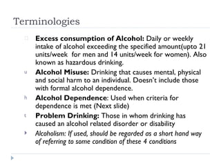 Terminologies
      Excess consumption of Alcohol: Daily or weekly
      intake of alcohol exceeding the specified amount(upto 21
      units/week for men and 14 units/week for women). Also
      known as hazardous drinking.
  u   Alcohol Misuse: Drinking that causes mental, physical
      and social harm to an individual. Doesn’t include those
      with formal alcohol dependence.
  h   Alcohol Dependence: Used when criteria for
      dependence is met (Next slide)
  t   Problem Drinking: Those in whom drinking has
      caused an alcohol related disorder or disability
     Alcoholism: If used, should be regarded as a short hand way
      of referring to some condition of these 4 conditions
 