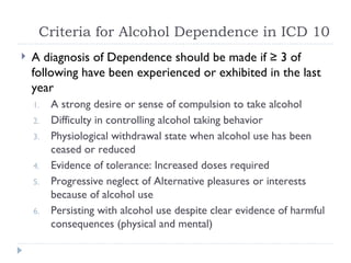 Criteria for Alcohol Dependence in ICD 10
   A diagnosis of Dependence should be made if ≥ 3 of
    following have been experienced or exhibited in the last
    year
    1.   A strong desire or sense of compulsion to take alcohol
    2.   Difficulty in controlling alcohol taking behavior
    3.   Physiological withdrawal state when alcohol use has been
         ceased or reduced
    4.   Evidence of tolerance: Increased doses required
    5.   Progressive neglect of Alternative pleasures or interests
         because of alcohol use
    6.   Persisting with alcohol use despite clear evidence of harmful
         consequences (physical and mental)
 
