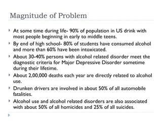 Magnitude of Problem
   At some time during life- 90% of population in US drink with
    most people beginning in early to middle teens.
   By end of high school- 80% of students have consumed alcohol
    and more than 60% have been intoxicated.
   About 30-40% persons with alcohol related disorder meet the
    diagnostic criteria for Major Depressive Disorder sometime
    during their lifetime.
   About 2,00,000 deaths each year are directly related to alcohol
    use.
   Drunken drivers are involved in about 50% of all automobile
    fatalities.
   Alcohol use and alcohol related disorders are also associated
    with about 50% of all homicides and 25% of all suicides.
 