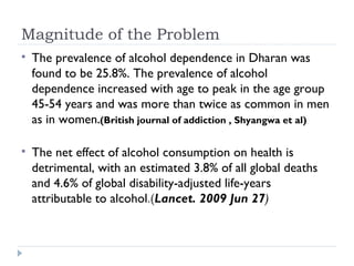 Magnitude of the Problem
   The prevalence of alcohol dependence in Dharan was
    found to be 25.8%. The prevalence of alcohol
    dependence increased with age to peak in the age group
    45-54 years and was more than twice as common in men
    as in women.(British journal of addiction , Shyangwa et al)

   The net effect of alcohol consumption on health is
    detrimental, with an estimated 3.8% of all global deaths
    and 4.6% of global disability-adjusted life-years
    attributable to alcohol.(Lancet. 2009 Jun 27)
 