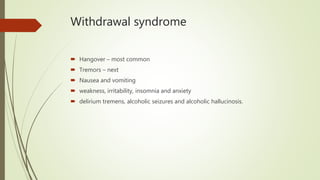 Withdrawal syndrome
 Hangover – most common
 Tremors – next
 Nausea and vomiting
 weakness, irritability, insomnia and anxiety
 delirium tremens, alcoholic seizures and alcoholic hallucinosis.
 