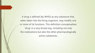 A drug is defined (by WHO) as any substance that,
when taken into the living organism, may modify one
or more of its functions. This definition conceptualises
‘drug’ in a very broad way, including not only
the medications but also the other pharmacologically
active substances.
 