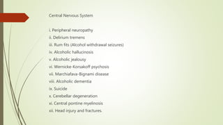Central Nervous System
i. Peripheral neuropathy
ii. Delirium tremens
iii. Rum fits (Alcohol withdrawal seizures)
iv. Alcoholic hallucinosis
v. Alcoholic jealousy
vi. Wernicke-Korsakoff psychosis
vii. Marchiafava-Bignami disease
viii. Alcoholic dementia
ix. Suicide
x. Cerebellar degeneration
xi. Central pontine myelinosis
xii. Head injury and fractures.
 