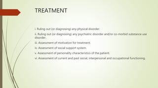TREATMENT
i. Ruling out (or diagnosing) any physical disorder.
ii. Ruling out (or diagnosing) any psychiatric disorder and/or co-morbid substance use
disorder.
iii. Assessment of motivation for treatment.
iv. Assessment of social support system.
v. Assessment of personality characteristics of the patient.
vi. Assessment of current and past social, interpersonal and occupational functioning.
 