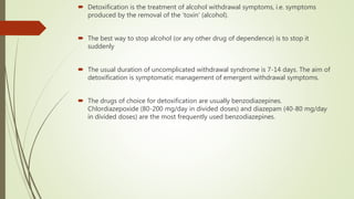  Detoxification is the treatment of alcohol withdrawal symptoms, i.e. symptoms
produced by the removal of the ‘toxin’ (alcohol).
 The best way to stop alcohol (or any other drug of dependence) is to stop it
suddenly
 The usual duration of uncomplicated withdrawal syndrome is 7-14 days. The aim of
detoxification is symptomatic management of emergent withdrawal symptoms.
 The drugs of choice for detoxification are usually benzodiazepines.
Chlordiazepoxide (80-200 mg/day in divided doses) and diazepam (40-80 mg/day
in divided doses) are the most frequently used benzodiazepines.
 