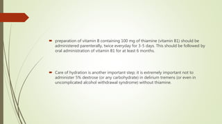  preparation of vitamin B containing 100 mg of thiamine (vitamin B1) should be
administered parenterally, twice everyday for 3-5 days. This should be followed by
oral administration of vitamin B1 for at least 6 months.
 Care of hydration is another important step; it is extremely important not to
administer 5% dextrose (or any carbohydrate) in delirium tremens (or even in
uncomplicated alcohol withdrawal syndrome) without thiamine.
 