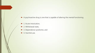  A psychoactive drug is one that is capable of altering the mental functioning.
 1. Acute intoxication,
 2. Withdrawal state,
 3. Dependence syndrome, and
 4. Harmful use.
 