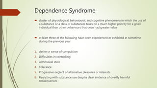 Dependence Syndrome
 cluster of physiological, behavioural, and cognitive phenomena in which the use of
a substance or a class of substances takes on a much higher priority for a given
individual than other behaviours that once had greater value
 at least three of the following have been experienced or exhibited at sometime
during the previous year
1. desire or sense of compulsion
2. Difficulties in controlling
3. withdrawal state
4. Tolerance
5. Progressive neglect of alternative pleasures or interests
6. Persisting with substance use despite clear evidence of overtly harmful
consequences
 