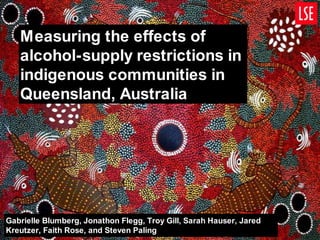 Measuring the effects of alcohol-supply restrictions in indigenous communities in Queensland, Australia Gabrielle Blumberg, Jonathon Flegg, Troy Gill, Sarah Hauser, Jared Kreutzer, Faith Rose, and Steven Paling 