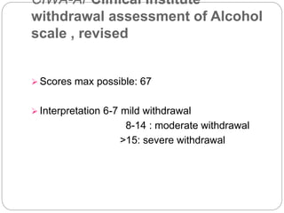 CIWA-Ar Clinical Institute
withdrawal assessment of Alcohol
scale , revised
 Scores max possible: 67
 Interpretation 6-7 mild withdrawal
8-14 : moderate withdrawal
>15: severe withdrawal
 