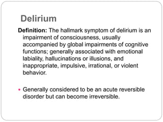 Delirium
Definition: The hallmark symptom of delirium is an
impairment of consciousness, usually
accompanied by global impairments of cognitive
functions; generally associated with emotional
labiality, hallucinations or illusions, and
inappropriate, impulsive, irrational, or violent
behavior.
 Generally considered to be an acute reversible
disorder but can become irreversible.
 