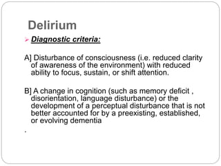 Delirium
 Diagnostic criteria:
A] Disturbance of consciousness (i.e. reduced clarity
of awareness of the environment) with reduced
ability to focus, sustain, or shift attention.
B] A change in cognition (such as memory deficit ,
disorientation, language disturbance) or the
development of a perceptual disturbance that is not
better accounted for by a preexisting, established,
or evolving dementia
.
 