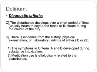 Delirium:
 Diagnostic criteria:
C] The disturbance develops over a short period of time
(usually hours to days) and tends to fluctuate during
the course of the day.
D] There is evidence from the history, physical
examination, or laboratory findings of either (1) or (2):
1] The symptoms in Criteria A and B developed during
substance intoxication.
2] Medication use is etiologically related to the
disturbance.
 