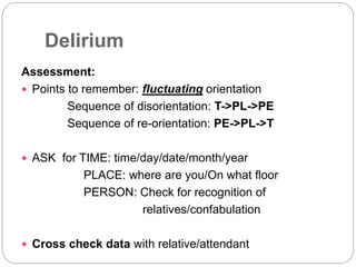 Delirium
Assessment:
 Points to remember: fluctuating orientation
Sequence of disorientation: T->PL->PE
Sequence of re-orientation: PE->PL->T
 ASK for TIME: time/day/date/month/year
PLACE: where are you/On what floor
PERSON: Check for recognition of
relatives/confabulation
 Cross check data with relative/attendant
 
