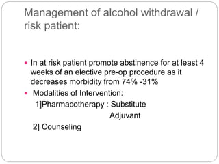 Management of alcohol withdrawal /
risk patient:
 In at risk patient promote abstinence for at least 4
weeks of an elective pre-op procedure as it
decreases morbidity from 74% -31%
 Modalities of Intervention:
1]Pharmacotherapy : Substitute
Adjuvant
2] Counseling
 