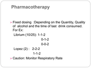 Pharmacotherapy
 Fixed dosing :Depending on the Quantity, Quality
of alcohol and the time of last drink consumed.
For Ex:
Librium (10/25): 1-1-2
0-1-2
0-0-2
Lopez (2) : 2-2-2
1-1-2
 Caution: Monitor Respiratory Rate
 