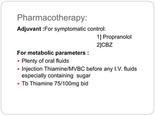 Pharmacotherapy:
Adjuvant :For symptomatic control:
1] Propranolol
2]CBZ
For metabolic parameters :
 Plenty of oral fluids
 Injection Thiamine/MVBC before any I.V. fluids
especially containing sugar
 Tb Thiamine 75/100mg bid
 