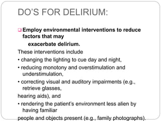 DO’S FOR DELIRIUM:
 Employ environmental interventions to reduce
factors that may
exacerbate delirium.
These interventions include
• changing the lighting to cue day and night,
• reducing monotony and overstimulation and
understimulation,
• correcting visual and auditory impairments (e.g.,
retrieve glasses,
hearing aids), and
• rendering the patient’s environment less alien by
having familiar
people and objects present (e.g., family photographs).
 
