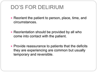 DO’S FOR DELIRIUM
 Reorient the patient to person, place, time, and
circumstances.
 Reorientation should be provided by all who
come into contact with the patient.
 Provide reassurance to patients that the deficits
they are experiencing are common but usually
temporary and reversible.
 