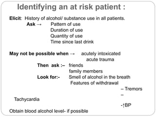 Identifying an at risk patient :
Elicit: History of alcohol/ substance use in all patients.
Ask → Pattern of use
Duration of use
Quantity of use
Time since last drink
May not be possible when → acutely intoxicated
acute trauma
Then ask :– friends
family members
Look for:- Smell of alcohol in the breath
Features of withdrawal
– Tremors
–
Tachycardia
-↑BP
Obtain blood alcohol level- if possible
 
