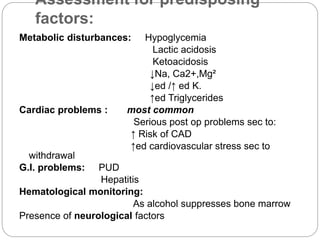Assessment for predisposing
factors:
Metabolic disturbances: Hypoglycemia
Lactic acidosis
Ketoacidosis
↓Na, Ca2+,Mg²
↓ed /↑ ed K.
↑ed Triglycerides
Cardiac problems : most common
Serious post op problems sec to:
↑ Risk of CAD
↑ed cardiovascular stress sec to
withdrawal
G.I. problems: PUD
Hepatitis
Hematological monitoring:
As alcohol suppresses bone marrow
Presence of neurological factors
 