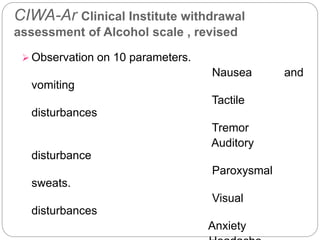 CIWA-Ar Clinical Institute withdrawal
assessment of Alcohol scale , revised
 Observation on 10 parameters.
Nausea and
vomiting
Tactile
disturbances
Tremor
Auditory
disturbance
Paroxysmal
sweats.
Visual
disturbances
Anxiety
 