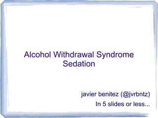 Alcohol Withdrawal Syndrome
          Sedation


              javier benitez (@jvrbntz)
                   In 5 slides or less...
 